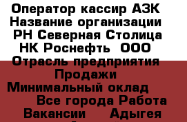 Оператор-кассир АЗК › Название организации ­ РН Северная Столица, НК Роснефть, ООО › Отрасль предприятия ­ Продажи › Минимальный оклад ­ 20 000 - Все города Работа » Вакансии   . Адыгея респ.,Адыгейск г.